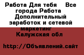 Работа Для тебя  - Все города Работа » Дополнительный заработок и сетевой маркетинг   . Калужская обл.